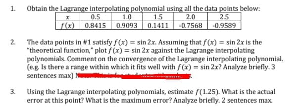 Obtain the Lagrange interpolating polynomial using all the data points below:
1.0
1.
0.5
| f(x) | 0.8415 || 0.9093
1.5
0.1411 -0.7568 | -0.9589
2.0
2.5
2. The data points in #1 satisfy f(x) = sin 2x. Assuming that f(x) = sin 2x is the
"theoretical function," plot f (x) = sin 2x against the Lagrange interpolating
polynomials. Comment on the convergence of the Lagrange interpolating polynomial.
(e.g. Is there a range within which it fits well with f(x) = sin 2x? Analyze briefly. 3
sentences max) N
3. Using the Lagrange interpolating polynomials, estimate f(1.25). What is the actual
error at this point? What is the maximum error? Analyze briefly. 2 sentences max.
