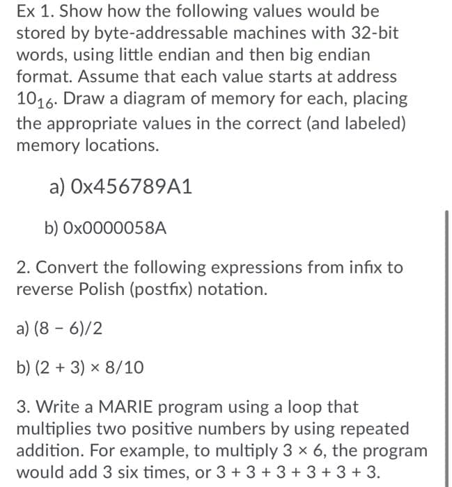 Ex 1. Show how the following values would be
stored by byte-addressable machines with 32-bit
words, using little endian and then big endian
format. Assume that each value starts at address
1016. Draw a diagram of memory for each, placing
the appropriate values in the correct (and labeled)
memory locations.
a) OX456789A1
b) OX0000058A
2. Convert the following expressions from infix to
reverse Polish (postfix) notation.
a) (8 - 6)/2
b) (2 + 3) x 8/10
3. Write a MARIE program using a loop that
multiplies two positive numbers by using repeated
addition. For example, to multiply 3 x 6, the program
would add 3 six times, or 3 + 3 + 3 + 3 + 3 + 3.
