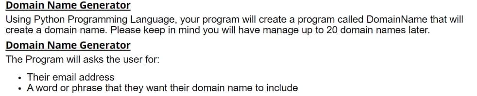 Domain Name Generator
Using Python Programming Language, your program will create a program called DomainName that will
create a domain name. Please keep in mind you will have manage up to 20 domain names later.
Domain Name Generator
The Program will asks the user for:
• Their email address
A word or phrase that they want their domain name to include
