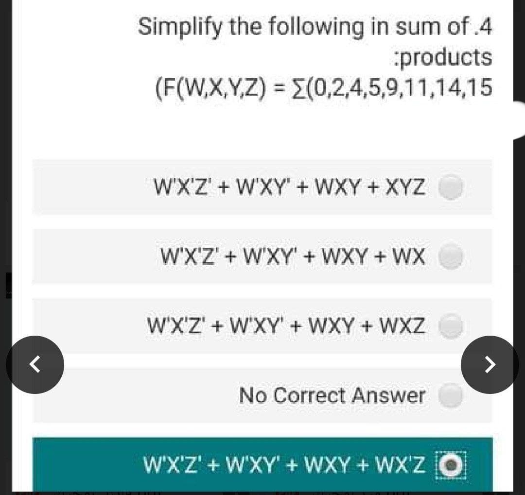 Simplify the following in sum of.4
:products
(F(W,X,Y,Z) = E(0,2,4,5,9,11,14,15
%3D
WX'Z' + W'XY" + WXY+XYZ
W'X'Z' + W'XY' + WXY + WX
W'X'Z' + W'XY' + WXY + WXZ
No Correct Answer
WX'Z' + W'XY' + WXY + WX'Z O
