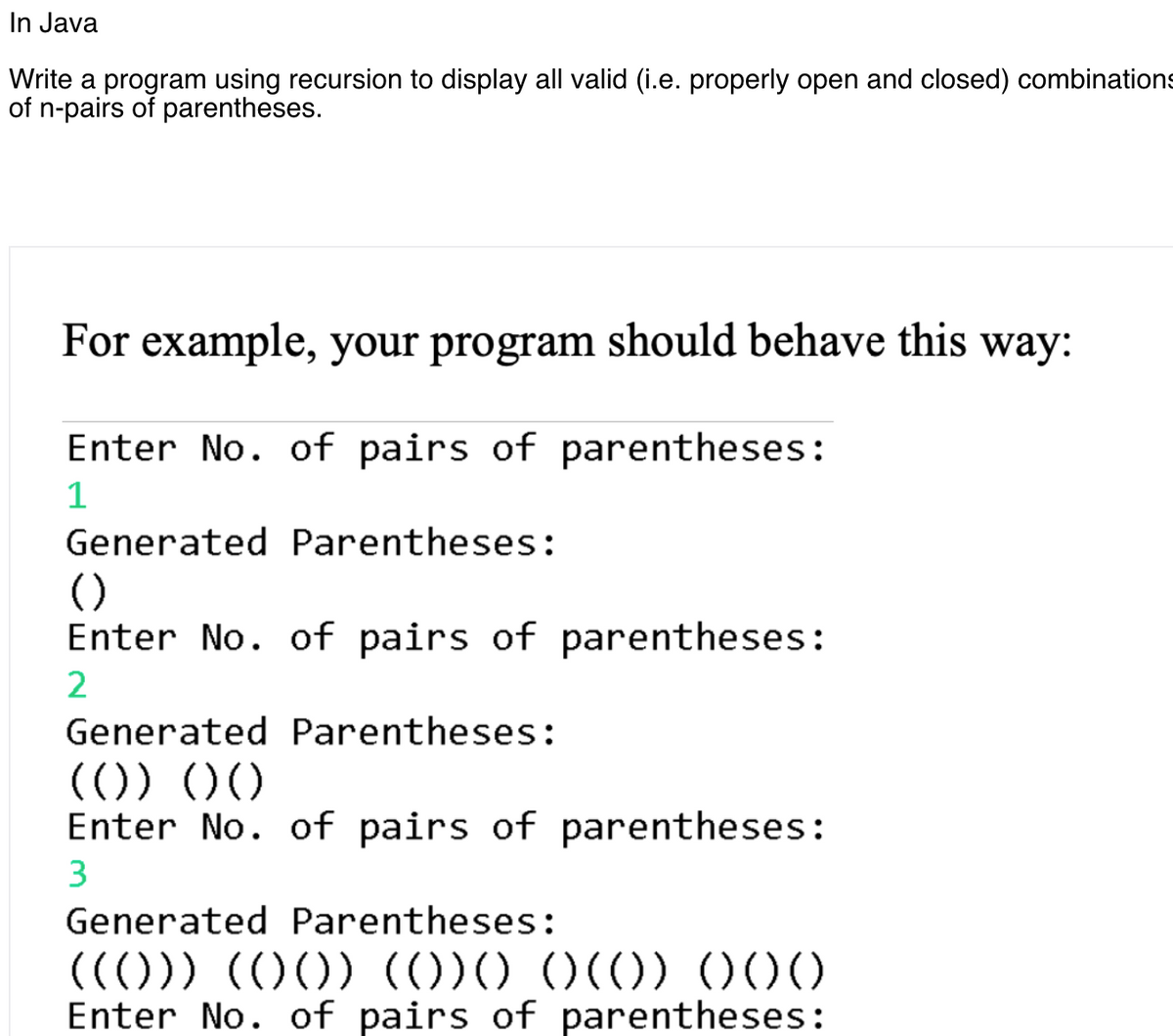 In Java
Write a program using recursion to display all valid (i.e. properly open and closed) combinations
of n-pairs of parentheses.
For example, your program should behave this way:
Enter No. of pairs of parentheses:
1
Generated Parentheses:
()
Enter No. of pairs of parentheses:
Generated Parentheses:
(()) ))
Enter No. of pairs of parentheses:
3
Generated Parentheses:
(())) (O0) (()))
Enter No. of pairs of parentheses:
)()) O00
