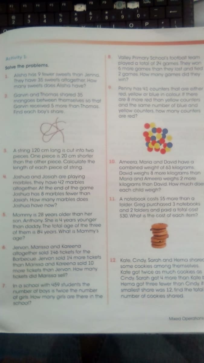 Spy
F6
12
F3
F4
3.
4.
Valey Primary Schools football team
ployed a total of 24 games They won
6 more games than they lost and tied
2 games. How many games did they
win?
Activity 1
Solve the problems.
Alisha has 9 fewer sweets than Jenna
1.
They have 35 sweets altogether. How
many sweets does Alsha have?
2 Garvin and Thomas shared 35
mangoes between themselves so that
Garvin received 5 mare than Thomas.
Find each boy's share.
Penny has 41 counters that are ether
red. yellow or blue in colour If there
are 8 more red than yellow counters
and the same number of blue and
yellow counters, how many counters
are red?
A string 120 cm long is cut into two
pieces. One piece is 20 cm shorter
than the other piece. Calculate the
length of each piece of string.
3.
Joshua and Josiah are playing
marbles, they have 42 marbles
altogether At the end of the game
Joshua has 8 marbles fewer than
10 Ameera, Mania and David have a
combined weght of 63 kilograms,
David weighs 8 more kilograms than
Maria and Ameera weighs 2 more
kilograms than David. How much doe
each child weigh?
Josiah. How many marbles does
Joshua have now?
11 A notebook costs $5 more than a
folder. Greg purchased 3 notebooks
and 2 folders and paid a total cost
$30. What is the cost of each item?
SMommy is 28 years older than her
son. Anthony She is 4 years younger
than daddy The total age of the three
of them is 84 years What is Mommy's
age?
6.
Jervon, Marisso and Kareena
altogether sold 146 tickets for the
Barbecue Jervon sold 14 more tickets
12. Kate, Cindy Sarah and Hema shared
some cookies among thernselves
Kate got twice as much cookies as
Cindy Sarah got 4 more than Kate b
Hema got three fewer than Cindy If
smallest share was 12, find the total
number of cookies shared
than Marissa and Kareena sold 10
more tickets than Jervon How many
tickets did Manssa sel?
in a school with 459 students the
number of boys is twice the number
of girls How many girls are there in the
school?
Mxed Operations
