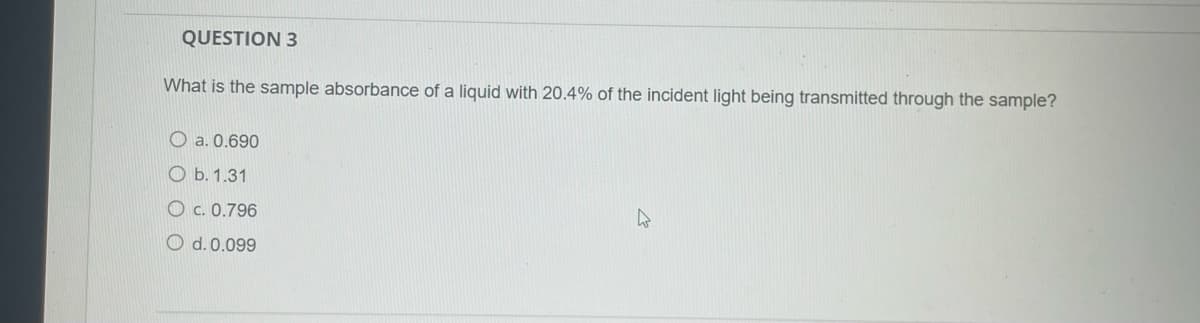 QUESTION 3
What is the sample absorbance of a liquid with 20.4% of the incident light being transmitted through the sample?
O a. 0.690
O b. 1.31
O c. 0.796
O d. 0.099
