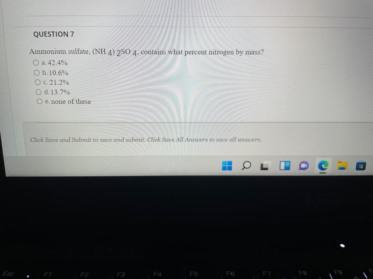 QUESTION 7
Ammonium sulfate, (NH 4) 2SO 4, contains what percent nitrogen by mass?
O a. 42.4%
O b. 10.6%
Oc. 21.2%
O d. 13.7%
O e. none of these
Click Save amd Submit to save and submit. Click Save All Answers to save all answers.
Esc
F1
F2
F3
F4
F5
F6
F7
F8
F9
