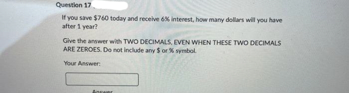 Question 17
If you save $760 today and receive 6% interest, how many dollars will you have
after 1 year?
Give the answer with TWO DECIMALS, EVEN WHEN THESE TWO DECIMALS
ARE ZEROES. Do not include any $ or % symbol.
Your Answer:
Answer