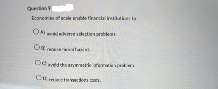 Question 9
Economies of scale enable financial institutions to
OA) avoid adverse selection problems.
OB) reduce moral hazard.
OC) avoid the asymmetric information problem.
OD) reduce transactions costs.