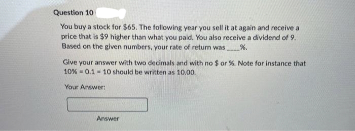Question 10
You buy a stock for $65. The following year you sell it at again and receive a
price that is $9 higher than what you paid. You also receive a dividend of 9.
Based on the given numbers, your rate of return was. %.
Give your answer with two decimals and with no $ or %. Note for instance that
10% 0.110 should be written as 10.00.
Your Answer:
M
Answer