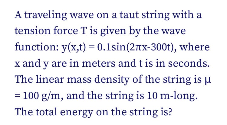 A traveling wave on a taut string with a
tension force T is given by the wave
function: y(x,t) = 0.1sin(2tx-300t), where
x and y are in meters andt is in seconds.
The linear mass density of the string is u
= 100 g/m, and the string is 10 m-long.
The total energy on the string is?
