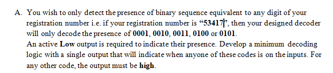 A. You wish to only detect the presence of binary sequence equivalent to any digit of your
registration number i.e. if your registration number is "53417, then your designed decoder
will only decode the presence of 0001, 0010, 0011, 0100 or 0101.
An active Low output is required to indicate their presence. Develop a minimum decoding
logic with a single output that will indicate when anyone of these codes is on the inputs. For
any other code, the output must be high.
