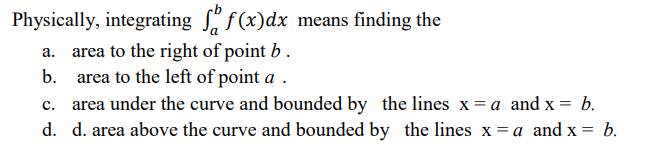 Physically, integrating f(x)dx means finding the
a. area to the right of point b.
b. area to the left of point a .
area under the curve and bounded by the lines x= a and x =
d. d. area above the curve and bounded by the lines x = a and x =
c.
b.
b.
