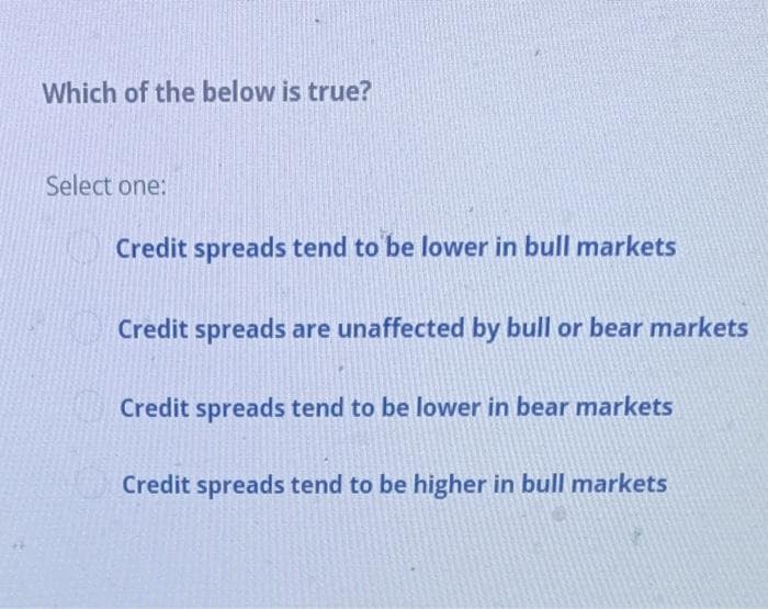 Which of the below is true?
Select one:
Credit spreads tend to be lower in bull markets
Credit spreads are unaffected by bull or bear markets
Credit spreads tend to be lower in bear markets
Credit spreads tend to be higher in bull markets
