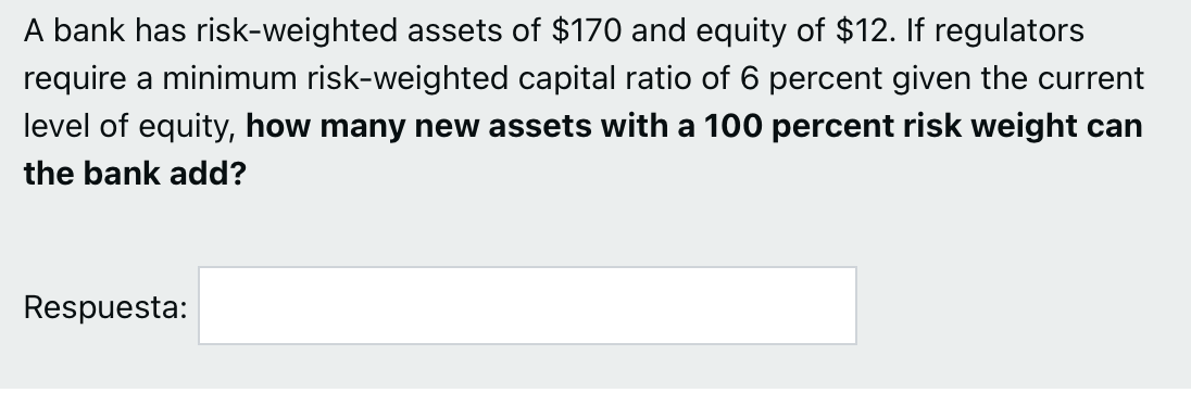 A bank has risk-weighted assets of $170 and equity of $12. If regulators
require a minimum risk-weighted capital ratio of 6 percent given the current
level of equity, how many new assets with a 100 percent risk weight can
the bank add?
Respuesta:
