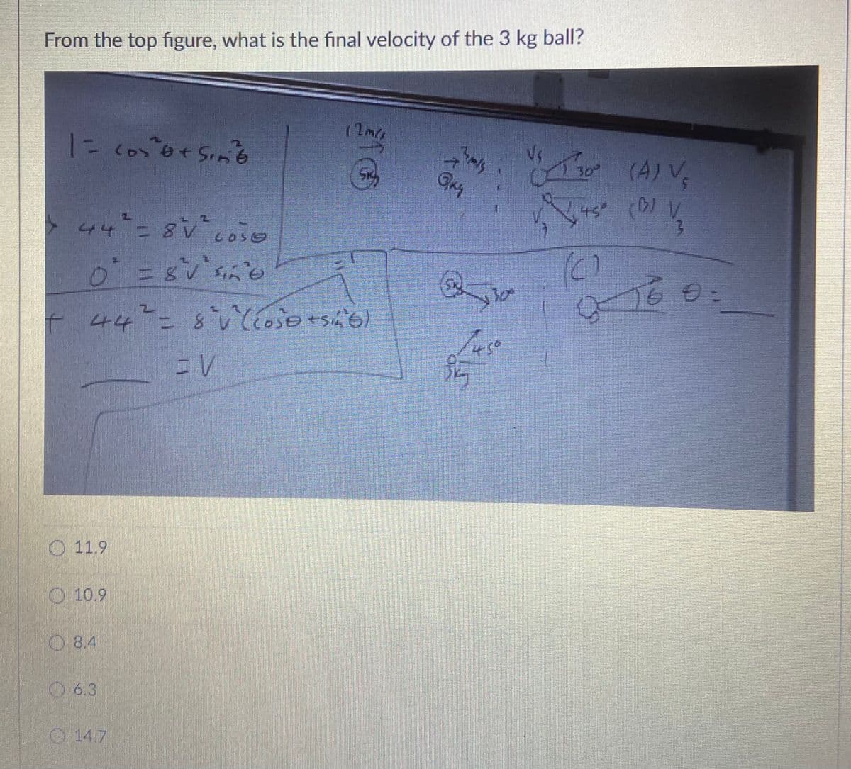 From the top figure, what is the final velocity of the 3 kg ball?
1にc050+Si6
30 (A) V
GM
44-=80se
(C)
ニ三gv
t 44 - 8いEoso+sh'e)
こV
O 11.9
10.9
O 8.4
06.3
O 14.7
