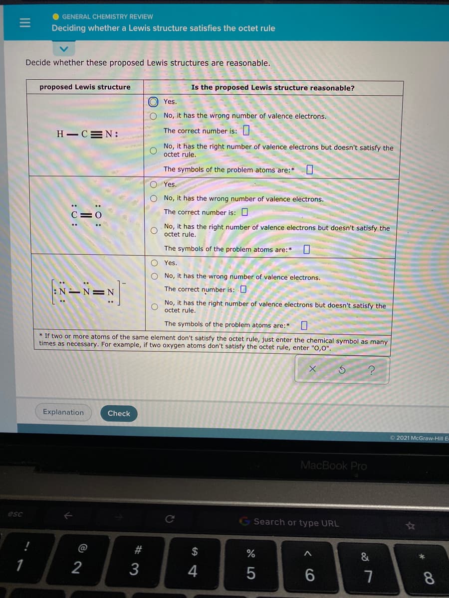 O GENERAL CHEMISTRY REVIEW
Deciding whether a Lewis structure satisfies the octet rule
Decide whether these proposed Lewis structures are reasonable.
proposed Lewis structure
Is the proposed Lewis structure reasonable?
O Yes.
O No, it has the wrong number of valence electrons.
H - CEN:
The correct number is:
No, it has the right number of valence electrons but doesn't satisfy the
octet rule.
The symbols of the problem atoms are:*
O Yes.
O No, it has the wrong number of valence electrons.
The correct number is: U
No, it has the right number of valence electrons but doesn't satisfy the
octet rule.
The symbols of the problem atoms are:*
O Yes.
O No, it has the wrong number of valence electrons.
The correct number is: O
No, it has the right number of valence electrons but doesn't satisfy the
octet rule.
The symbols of the problem atoms are:*
* If two or more atoms of the same element don't satisfy the octet rule, just enter the chemical symbol as many
times as necessary. For example, if two oxygen atoms don't satisfy the octet rule, enter "O,0".
Explanation
Check
O 2021 McGraw-Hill E
MacBook Pro
esc
G Search or type URL
@
#3
2$
%
2
3
6
8
: :
:0:
II
