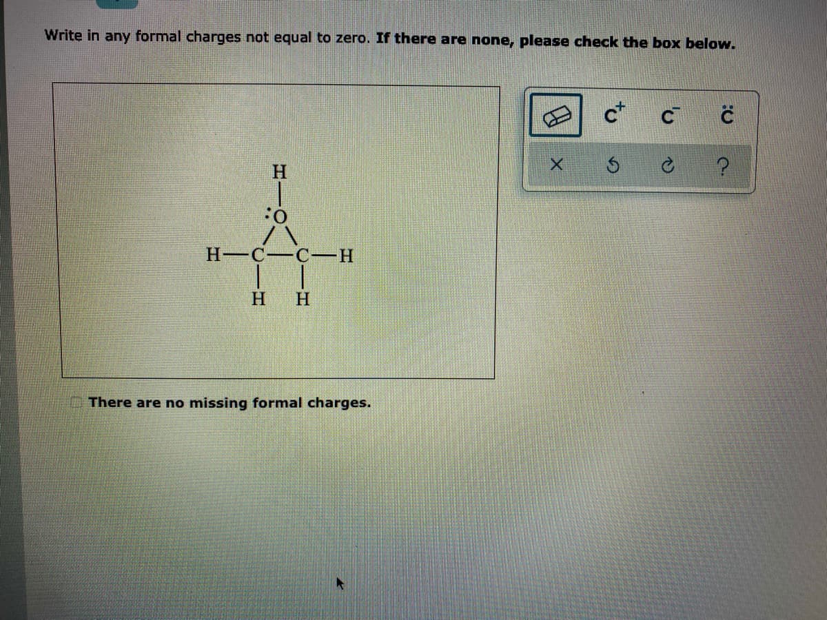Write in any formal charges not equal to zero. If there are none, please check the box below.
c*
H-C-C-
H
There are no missing formal charges.
CIH
