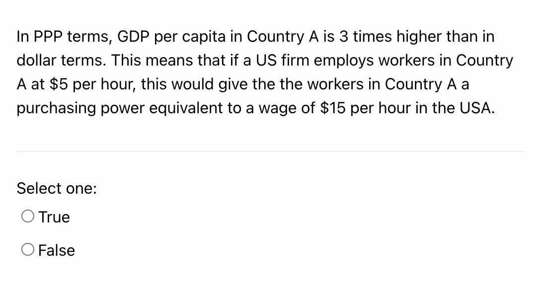 In PPP terms, GDP per capita in Country A is 3 times higher than in
dollar terms. This means that if a US firm employs workers in Country
A at $5 per hour, this would give the the workers in Country A a
purchasing power equivalent to a wage of $15 per hour in the USA.
Select one:
O True
O False
