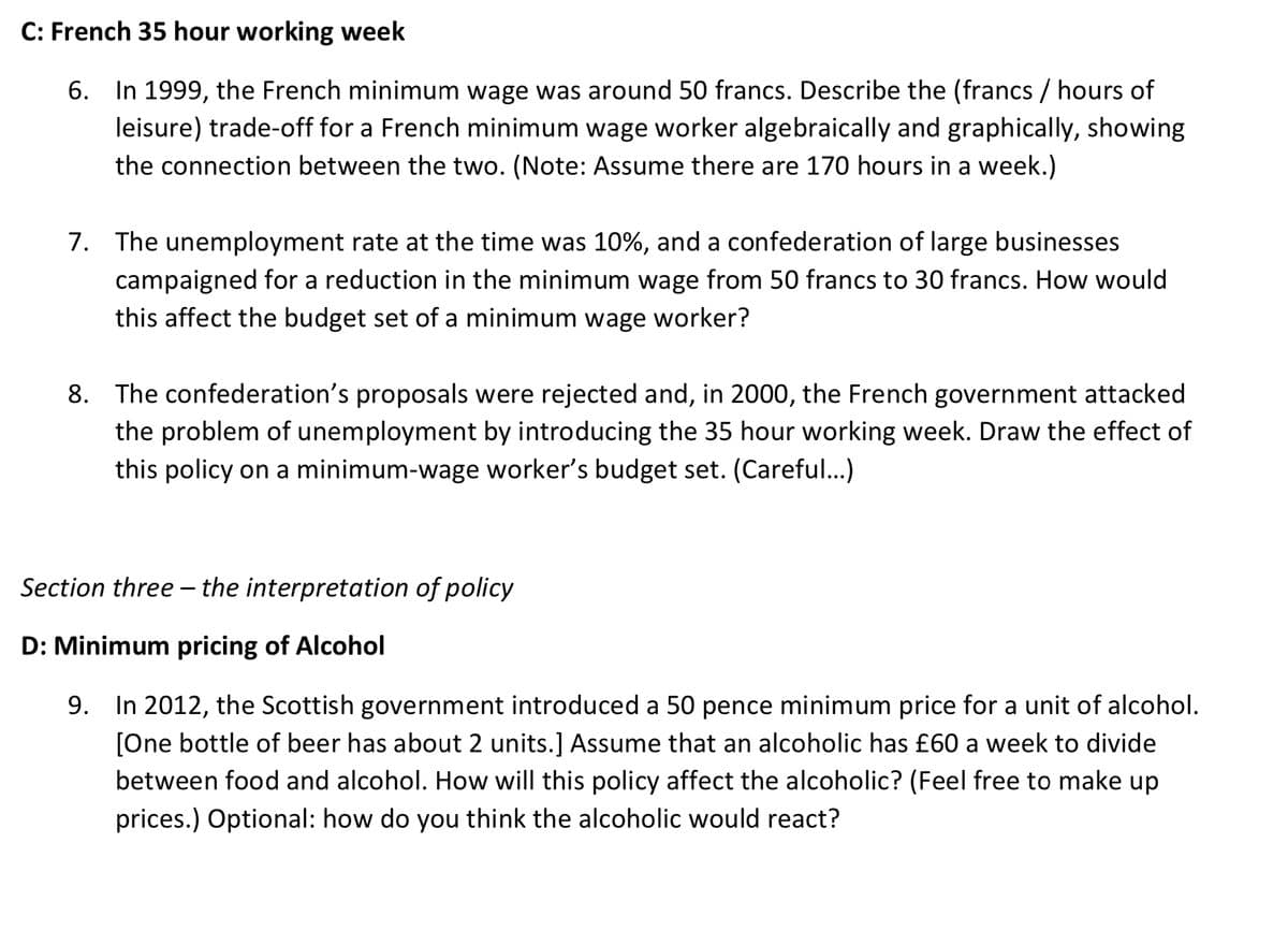 C: French 35 hour working week
6. In 1999, the French minimum wage was around 50 francs. Describe the (francs / hours of
leisure) trade-off for a French minimum wage worker algebraically and graphically, showing
the connection between the two. (Note: Assume there are 170 hours in a week.)
7. The unemployment rate at the time was 10%, and a confederation of large businesses
campaigned for a reduction in the minimum wage from 50 francs to 30 francs. How would
this affect the budget set of a minimum wage worker?
8. The confederation's proposals were rejected and, in 2000, the French government attacked
the problem of unemployment by introducing the 35 hour working week. Draw the effect of
this policy on a minimum-wage worker's budget set. (Careful...)
Section three - the interpretation of policy
D: Minimum pricing of Alcohol
9. In 2012, the Scottish government introduced a 50 pence minimum price for a unit of alcohol.
[One bottle of beer has about 2 units.] Assume that an alcoholic has £60 a week to divide
between food and alcohol. How will this policy affect the alcoholic? (Feel free to make up
prices.) Optional: how do you think the alcoholic would react?