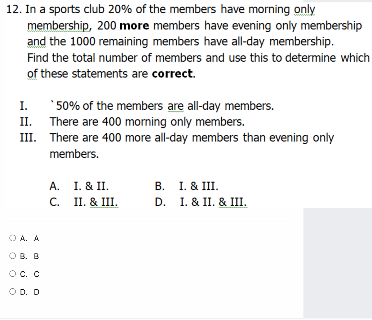 12. In a sports club 20% of the members have morning only
membership, 200 more members have evening only membership
and the 1000 remaining members have all-day membership.
Find the total number of members and use this to determine which
of these statements are correct.
ww
I.
` 50% of the members are all-day members.
II.
There are 400 morning only members.
III. There are 400 more all-day members than evening only
members.
В. I. & III.
I. & II. & III.
А. I. & II.
С.
C. II. & III.
D.
А. А
В. В
С. С
O D. D
