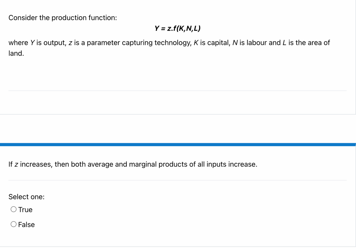 Consider the production function:
Y = z.f(K,N,L)
where Y is output, z is a parameter capturing technology, K is capital, N is labour and L is the area of
land.
If z increases, then both average and marginal products of all inputs increase.
Select one:
O True
O False
