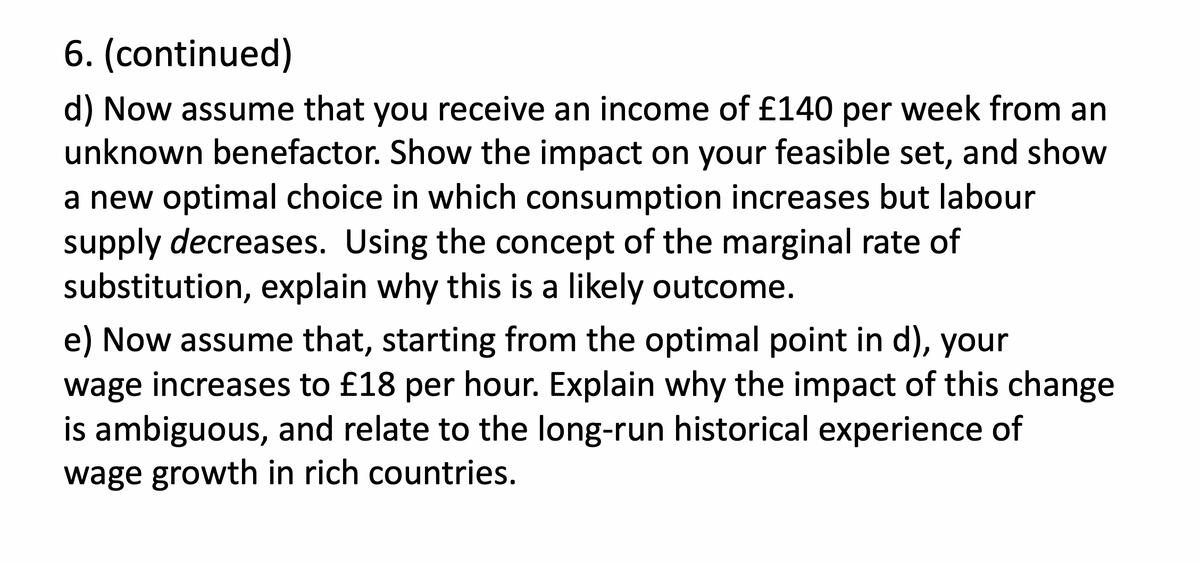 6. (continued)
d) Now assume that you receive an income of £140 per week from an
unknown benefactor. Show the impact on your feasible set, and show
a new optimal choice in which consumption increases but labour
supply decreases. Using the concept of the marginal rate of
substitution, explain why this is a likely outcome.
e) Now assume that, starting from the optimal point in d), your
wage increases to £18 per hour. Explain why the impact of this change
is ambiguous, and relate to the long-run historical experience of
wage growth in rich countries.
