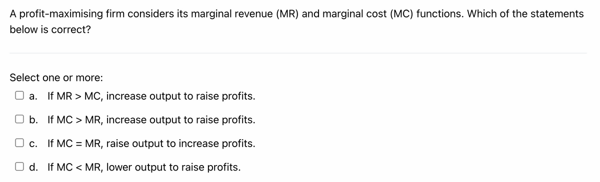 A profit-maximising firm considers its marginal revenue (MR) and marginal cost (MC) functions. Which of the statements
below is correct?
Select one or more:
If MR > MC, increase output to raise profits.
а.
b. If MC > MR, increase output to raise profits.
If MC = MR, raise output to increase profits.
С.
d. If MC < MR, lower output to raise profits.
