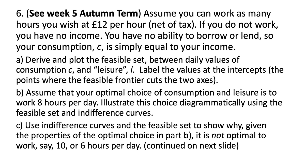 6. (See week 5 Autumn Term) Assume you can work as many
hours you wish at £12 per hour (net of tax). If you do not work,
you have no income. You have no ability to borrow or lend, so
your consumption, c, is simply equal to your income.
a) Derive and plot the feasible set, between daily values of
consumption c, and "leisure", I. Label the values at the intercepts (the
points where the feasible frontier cuts the two axes).
b) Assume that your optimal choice of consumption and leisure is to
work 8 hours per day. Illustrate this choice diagrammatically using the
feasible set and indifference curves.
c) Use indifference curves and the feasible set to show why, given
the properties of the optimal choice in part b), it is not optimal to
work, say, 10, or 6 hours per day. (continued on next slide)
