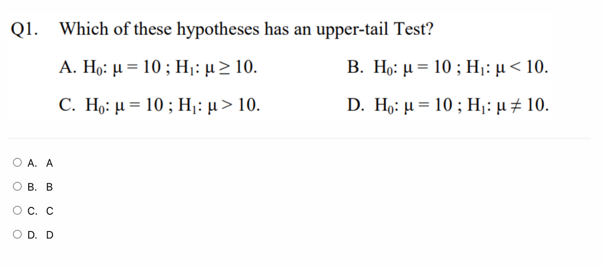 Q1. Which of these hypotheses has an upper-tail Test?
A. Hg: μ- 10 ; Η: μ > 10.
B. Η6 μ= 10; Η: μ< 10.
C. Η: μ - 10 ; Η: μ > 10.
D. Η: μ= 10 ; Η: μ # 10.
Ο Α. Α
Ο Β. Β
С. С
Ο D. D
