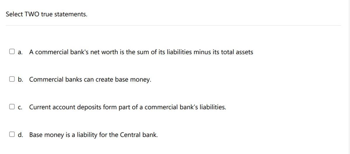 Select TWO true statements.
O a.
A commercial bank's net worth is the sum of its liabilities minus its total assets
O b. Commercial banks can create base money.
O c.
Current account deposits form part of a commercial bank's liabilities.
O d. Base money is a liability for the Central bank.
