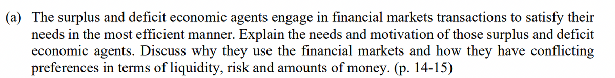 (a) The surplus and deficit economic agents engage in financial markets transactions to satisfy their
needs in the most efficient manner. Explain the needs and motivation of those surplus and deficit
economic agents. Discuss why they use the financial markets and how they have conflicting
preferences in terms of liquidity, risk and amounts of money. (p. 14-15)
