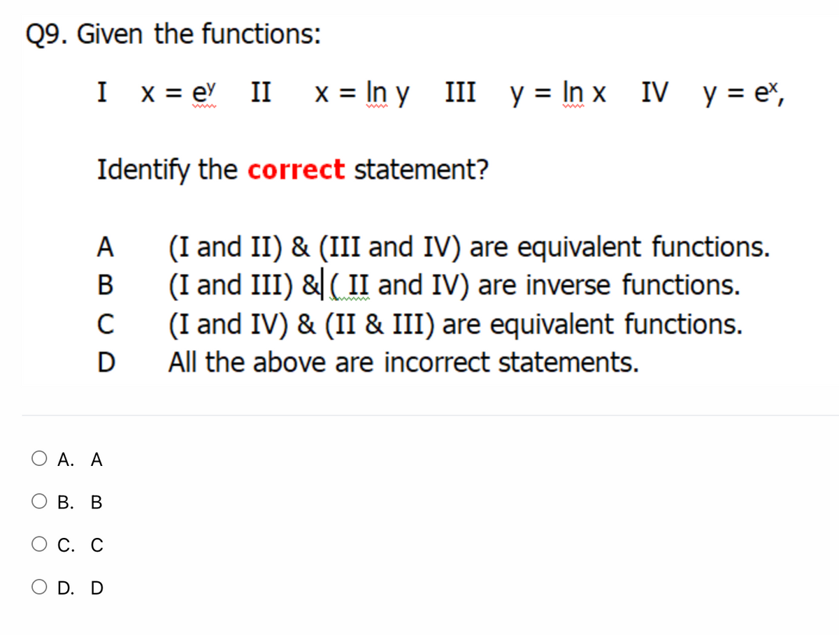 Q9. Given the functions:
I x = e II
x = In y
III y = In x IV y= e%,
www
Identify the correct statement?
(I and II) & (III and IV) are equivalent functions.
(I and III) & ( II and IV) are inverse functions.
(I and IV) & (II & III) are equivalent functions.
A
В
C
D
All the above are incorrect statements.
O A. A
В. В
С. С
O D. D
