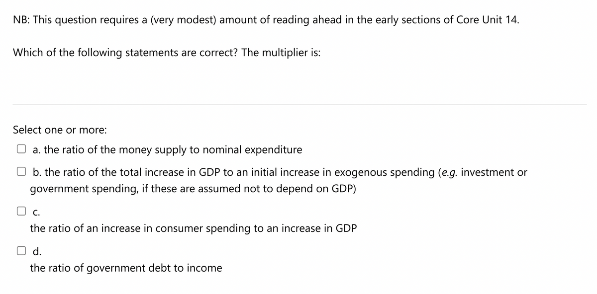 NB: This question requires a (very modest) amount of reading ahead in the early sections of Core Unit 14.
Which of the following statements are correct? The multiplier is:
Select one or more:
a. the ratio of the money supply to nominal expenditure
b. the ratio of the total increase in GDP to an initial increase in exogenous spending (e.g. investment or
government spending, if these are assumed not to depend on GDP)
C.
the ratio of an increase in consumer spending to an increase in GDP
O d.
the ratio of government debt to income
