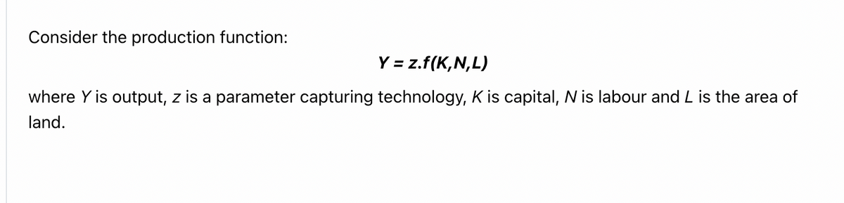 Consider the production function:
Y = z.f(K,N,L)
where Y is output, z is a parameter capturing technology, K is capital, N is labour and L is the area of
land.
