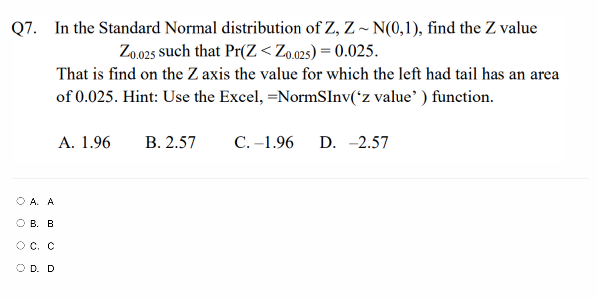 Q7. In the Standard Normal distribution of Z, Z ~ N(0,1), find the Z value
Zo.025 such that Pr(Z< Zo.025) = 0.025.
%3D
That is find on the Z axis the value for which the left had tail has an area
of 0.025. Hint: Use the Excel,=NormSInv('z value') function.
А. 1.96
В. 2.57
С. -1.96
D. -2.57
O A. A
О В. В
О С. С
O D. D
