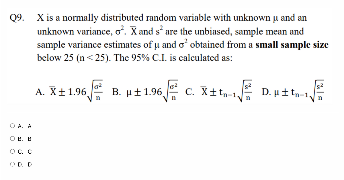 X is a normally distributed random variable with unknown µ and an
unknown variance, o. X and s are the unbiased, sample mean and
sample variance estimates of u and o obtained from a small sample size
below 25 (n<25). The 95% C.I. is calculated as:
Q9.
s2
D. µ ± tn-1.
D. µt tn-1
s2
A. X± 1.96
B. μ+ 1.96,
C. X±tn-1,
n
n
n
О А. А
В. В
ОС. С
O D. D
