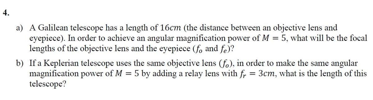 4.
a) A Galilean telescope has a length of 16cm (the distance between an objective lens and
eyepiece). In order to achieve an angular magnification power of M = 5, what will be the focal
lengths of the objective lens and the eyepiece (f, and fe)?
b) If a Keplerian telescope uses the same objective lens (fo), in order to make the same angular
magnification power of M
telescope?
5 by adding a relay lens with fr
3cm, what is the length of this

