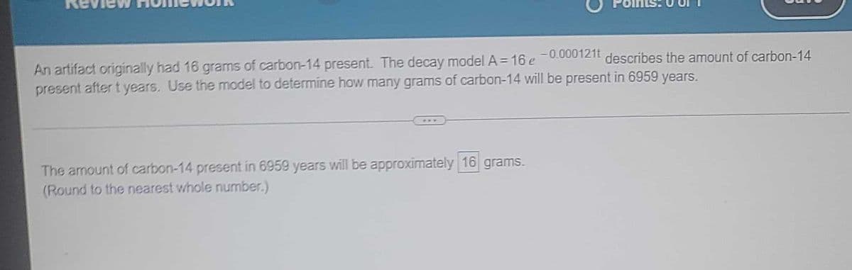 An artifact originally had 16 grams of carbon-14 present. The decay model A = 16 e -0.000121t describes the amount of carbon-14
present after t years. Use the model to determine how many grams of carbon-14 will be present in 6959 years.
The amount of carbon-14 present in 6959 years will be approximately 16 grams.
(Round to the nearest whole number.)