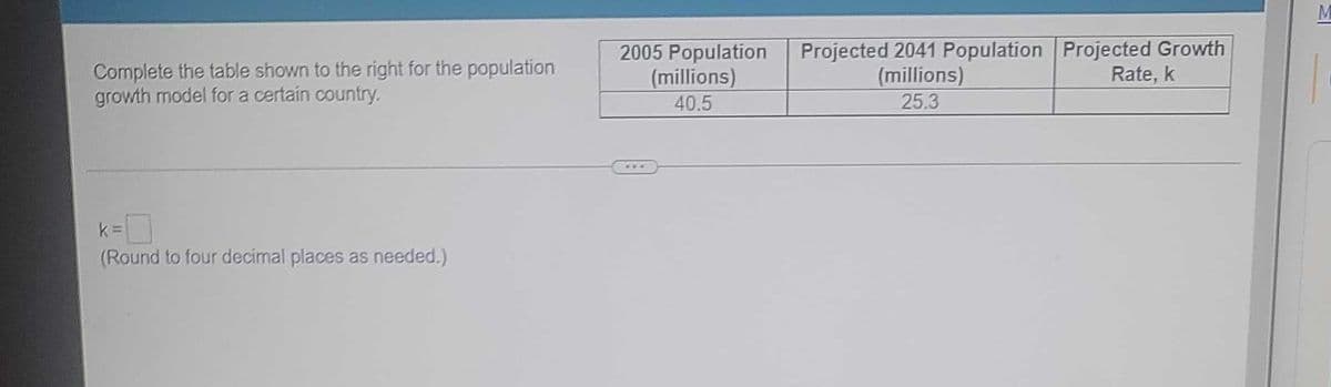 Complete the table shown to the right for the population
growth model for a certain country.
k=
(Round to four decimal places as needed.)
2005 Population
(millions)
40.5
Projected 2041 Population Projected Growth
(millions)
Rate, k
25.3