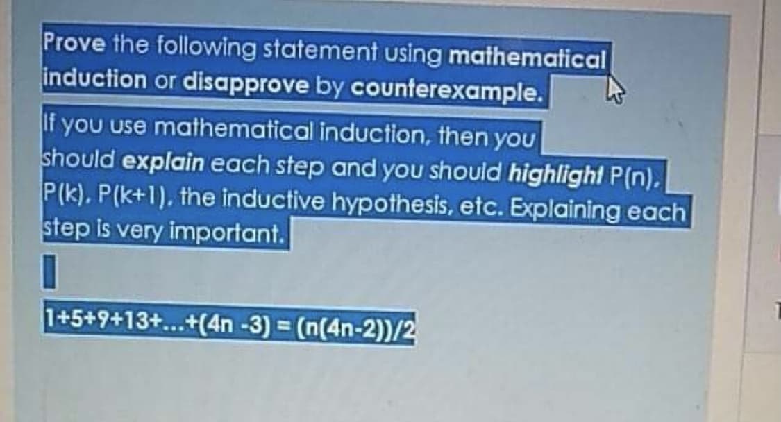 Prove the following statement using mathematical
induction or disapprove by counterexample.
If you use mathematical induction, then you
should explain each step and you should highlight P(n),
P(k), P(k+1), the inductive hypothesis, etc. Explaining each
step is very important.
1+5+9+13+...+(4n -3) = (n(4n-2))/2
%3D
