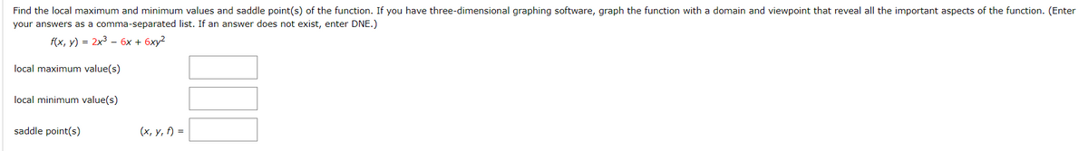 Find the local maximum and minimum values and saddle point(s) of the function. If you have three-dimensional graphing software, graph the function with a domain and viewpoint that reveal all the important aspects of the function. (Enter
your answers as a comma-separated list. If an answer does not exist, enter DNE.)
f(x, у) %3D 2x3 - бх + бху?
local maximum value(s)
local minimum value(s)
saddle point(s)
(х, у, f) %3D
