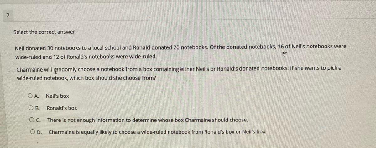 Select the correct answer.
Neil donated 30 notebooks to a local school and Ronald donated 20 notebooks. Of the donated notebooks, 16 of Neil's notebooks were
wide-ruled and 12 of Ronald's notebooks were wide-ruled.
Charmaine will mandomly choose a notebook from a box containing either Neil's or Ronald's donated notebooks. If she wants to pick a
wide-ruled notebook, which box should she choose from?
OA.
Neil's box
O B.
Ronald's box
OC. There is not enough information to determine whose box Charmaine should choose.
O D.
Charmaine is equally likely to choose a wide-ruled notebook from Ronald's box or Neil's box.
