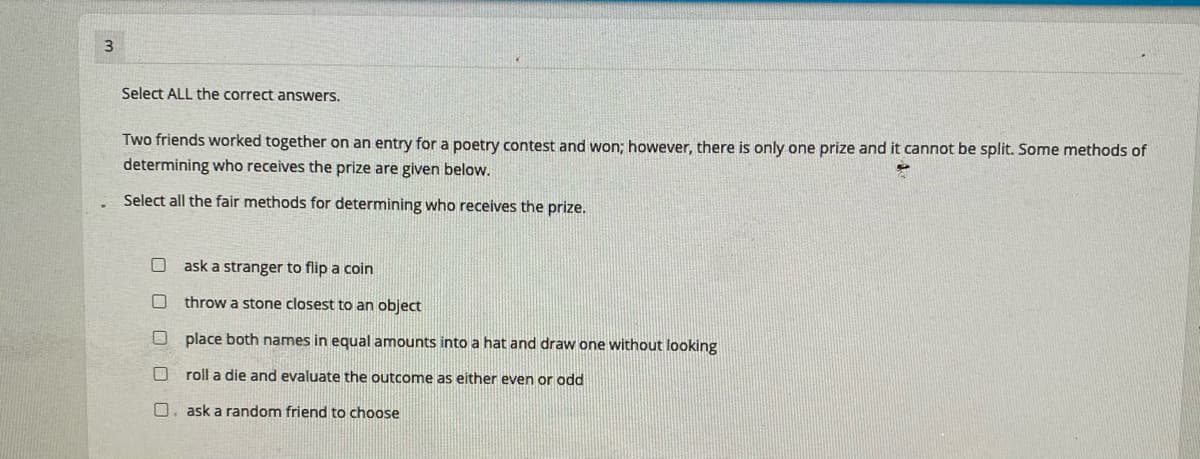 Select ALL the correct answers.
Two friends worked together on an entry for a poetry contest and won; however, there is only one prize and it cannot be split. Some methods of
determining who receives the prize are given below.
Select all the fair methods for determining who receives the prize.
ask a stranger to flip a coin
throw a stone closest to an object
O place both names in equal amounts into a hat and draw one without looking
O roll a die and evaluate the outcome as either even or odd
O. ask a random friend to choose
