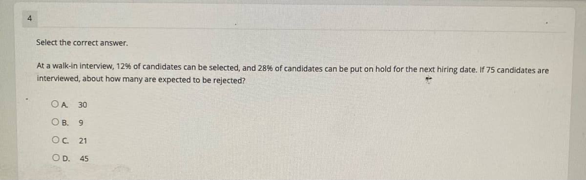 4
Select the correct answer.
At a walk-in interview, 12% of candidates can be selected, and 28% of candidates can be put on hold for the next hiring date. If 75 candidates are
interviewed, about how many are expected to be rejected?
OA 30
O B. 9
OC 21
O D. 45
