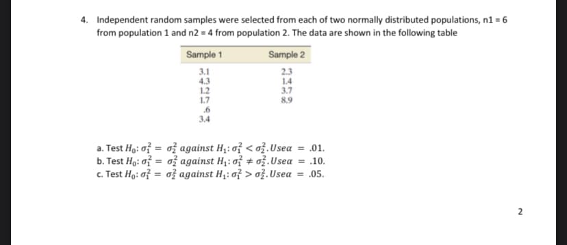 4. Independent random samples were selected from each of two normally distributed populations, n1 = 6
from population 1 and n2 = 4 from population 2. The data are shown in the following table
Sample 1
Sample 2
3.1
4.3
1.2
1.7
.6
2.3
1.4
3.7
8.9
3.4
a. Test Ho: of = ož against H;: o? < ož.Usea
b. Test Ho: of = ož against H,: of + ož.Usea = .10.
c. Test Ho: of = o} against H;: of > ož.Usea = .05.
= .01.
%3D
2
