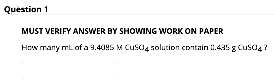 Question 1
MUST VERIFY ANSWER BY SHOWING WORK ON PAPER
How many mL of a 9.4085 M CuSO4 solution contain 0.435 g CuSO4?
