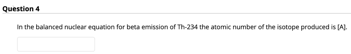 Question 4
In the balanced nuclear equation for beta emission of Th-234 the atomic number of the isotope produced is [A].
