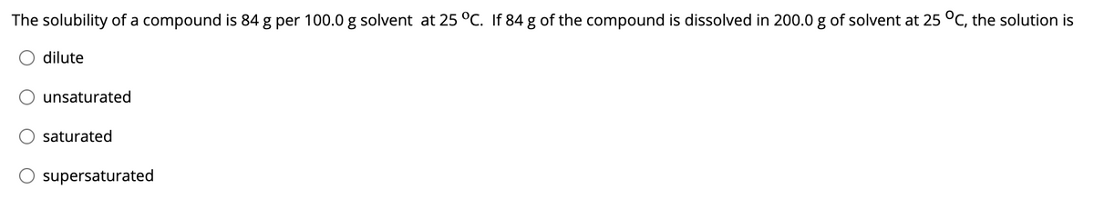 The solubility of a compound is 84 g per 100.0 g solvent at 25 °C. If 84 g of the compound is dissolved in 200.0 g of solvent at 25 °C, the solution is
dilute
unsaturated
saturated
supersaturated
