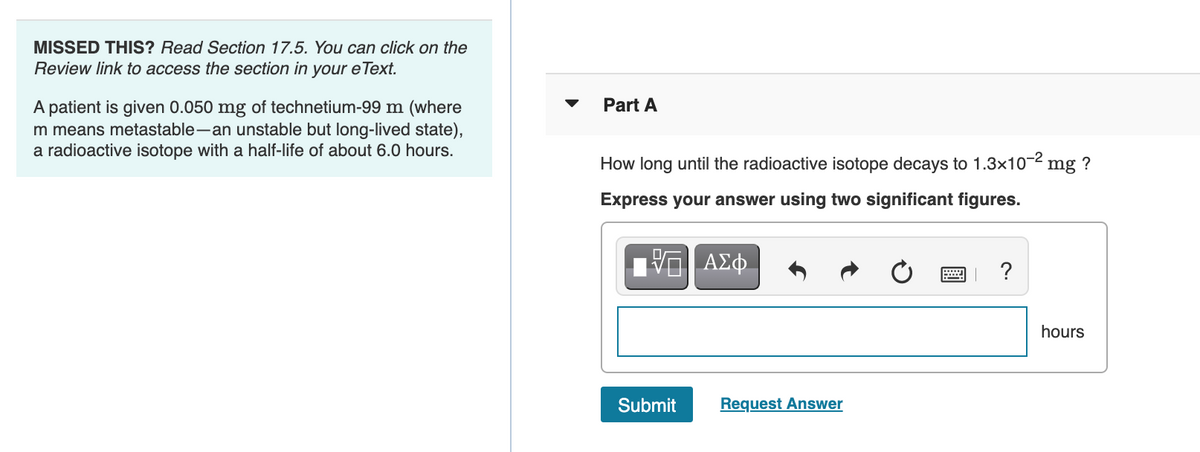 MISSED THIS? Read Section 17.5. You can click on the
Review link to access the section in your eText.
Part A
A patient is given 0.050 mg of technetium-99 m (where
m means metastable-an unstable but long-lived state),
a radioactive isotope with a half-life of about 6.0 hours.
How long until the radioactive isotope decays to 1.3x10-2 mg
?
Express your answer using two significant figures.
ΑΣφ.
?
hours
Submit
Request Answer
