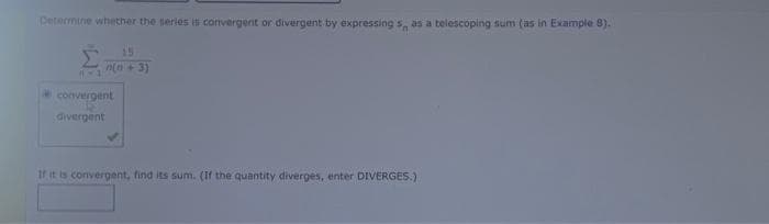 Petermine whether the series is convergent or divergent by expressing s as a telescoping sum (as in Example 8).
15
n(n+ 3)
convergent
divergent
tritis convergent, find its sum. (If the quantity diverges, enter DIVERGES.)
