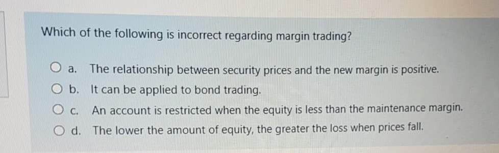 Which of the following is incorrect regarding margin trading?
O a. The relationship between security prices and the new margin is positive.
O b. It can be applied to bond trading.
O c.
An account is restricted when the equity is less than the maintenance margin.
O d. The lower the amount of equity, the greater the loss when prices fall.
