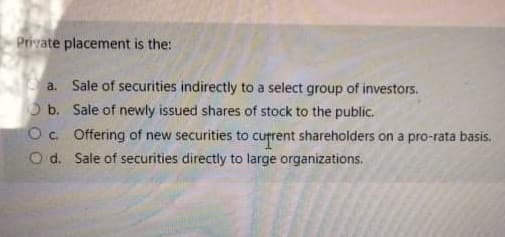 Private placement is the:
a. Sale of securities indirectly to a select group of investors.
O b. Sale of newly issued shares of stock to the public.
Oc. Offering of new securities to current shareholders on a pro-rata basis.
O d. Sale of securities directly to large organizations.
